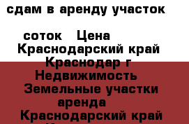 сдам в аренду участок 20 соток › Цена ­ 1 500 - Краснодарский край, Краснодар г. Недвижимость » Земельные участки аренда   . Краснодарский край,Краснодар г.